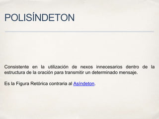 POLISÍNDETON
Consistente en la utilización de nexos innecesarios dentro de la
estructura de la oración para transmitir un determinado mensaje.
Es la Figura Retórica contraria al Asíndeton.
 