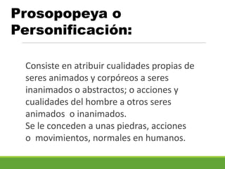 Prosopopeya o
Personificación:
Consiste en atribuir cualidades propias de
seres animados y corpóreos a seres
inanimados o abstractos; o acciones y
cualidades del hombre a otros seres
animados o inanimados.
Se le conceden a unas piedras, acciones
o movimientos, normales en humanos.
 