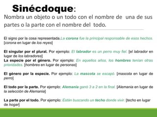 Sinécdoque:
Nombra un objeto o un todo con el nombre de una de sus
partes o la parte con el nombre del todo.
El signo por la cosa representada.La corona fue la principal responsable de esos hechos.
[corona en lugar de los reyes]
El singular por el plural. Por ejemplo: El labrador es un perro muy fiel. [el labrador en
lugar de los labradores]
La especie por el género. Por ejemplo: En aquellos años, los hombres tenían otras
prioridades. [hombres en lugar de personas]
El género por la especie. Por ejemplo: La mascota se escapó. [mascota en lugar de
perro]
El todo por la parte. Por ejemplo: Alemania ganó 3 a 2 en la final. [Alemania en lugar de
la selección de Alemania]
La parte por el todo. Por ejemplo: Están buscando un techo donde vivir. [techo en lugar
de hogar]
 