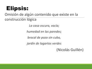 Elipsis:
Omisión de algún contenido que existe en la
construcción lógica
La casa oscura, vacía;
humedad en las paredes;
brocal de pozo sin cubo,
jardín de lagartos verdes
(Nicolás Guillén)
 