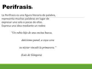 Perífrasis:
La Perífrasis es una figura literaria de palabra,
representa muchas palabras en lugar de
expresar una sola o pocas de ellas.
Expresa una idea mediante un rodeo
“Un rubio hijo de una encina hueca,
dulcísimo panal, a cuya cera
su néctar vinculó la primavera.”
(Luis de Góngora)
 