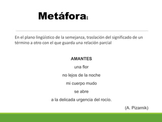 Metáfora:
En el plano lingüístico de la semejanza, traslación del significado de un
término a otro con el que guarda una relación parcial
AMANTES
una flor
no lejos de la noche
mi cuerpo mudo
se abre
a la delicada urgencia del rocío.
(A. Pizarnik)
 