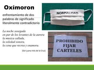 Oxímoron
enfrentamiento de dos
palabras de significado
literalmente contradictorio
La noche sosegada
en par de los levantes de la aurora
la musica callada,
la soledad sonora,
la cena que recrea y enamora.
(Sor juana Inés de la Cruz)
 