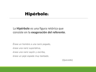 Hipérbole:
La Hipérbole es una figura retórica que
consiste en la exageración del referente.
Érase un hombre a una nariz pegado,
érase una nariz superlativa,
érase una nariz sayón y escriba,
érase un peje espada muy barbado.
(Quevedo)
 