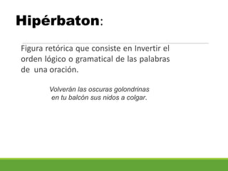 Hipérbaton:
Figura retórica que consiste en Invertir el
orden lógico o gramatical de las palabras
de una oración.
Volverán las oscuras golondrinas
en tu balcón sus nidos a colgar.
 