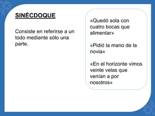 «Quedó sola con 
cuatro bocas que 
alimentar» 
«Pidió la mano de la 
novia» 
«En el horizonte vimos 
veinte velas que 
venían a por 
nosotros» 
SINÉCDOQUE 
Consiste en referirse a un 
todo mediante sólo una 
parte. 
 