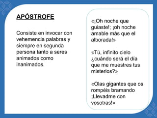 «¡Oh noche que 
guiaste!; ¡oh noche 
amable más que el 
alborada!» 
«Tú, infinito cielo 
¿cuándo será el día 
que me muestres tus 
misterios?» 
«Olas gigantes que os 
rompéis bramando 
¡Llevadme con 
vosotras!» 
APÓSTROFE 
Consiste en invocar con 
vehemencia palabras y 
siempre en segunda 
persona tanto a seres 
animados como 
inanimados. 
 