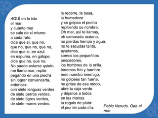 AQUÍ en la isla 
el mar 
y cuánto mar 
se sale de sí mismo 
a cada rato, 
dice que sí, que no, 
que no, que no, que no, 
dice que si, en azul, 
en espuma, en galope, 
dice que no, que no. 
No puede estarse quieto, 
me llamo mar, repite 
pegando en una piedra 
sin lograr convencerla, 
entonces 
con siete lenguas verdes 
de siete perros verdes, 
de siete tigres verdes, 
de siete mares verdes, 
la recorre, la besa, 
la humedece 
y se golpea el pecho 
repitiendo su nombre. 
Oh mar, así te llamas, 
oh camarada océano, 
no pierdas tiempo y agua, 
no te sacudas tanto, 
ayúdanos, 
somos los pequeñitos 
pescadores, 
los hombres de la orilla, 
tenemos frío y hambre 
eres nuestro enemigo, 
no golpees tan fuerte, 
no grites de ese modo, 
abre tu caja verde 
y déjanos a todos 
en las manos 
tu regalo de plata: 
el pez de cada día. Pablo Neruda, Oda al 
mar 
 
