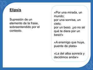 «Por una mirada, un 
mundo; 
por una sonrisa, un 
cielo; 
por un beso. ¡yo no sé 
qué te diera por un 
beso!» 
«A enemigo que huye, 
puente de plata» 
«La del alba sonreía y 
decidimos andar» 
Elipsis 
Supresión de un 
elemento de la frase, 
sobreentendido por el 
contexto. 
 