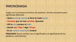 PARONOMASIA
Juego con la semejanza fonética de palabras. Sonido semejante pero
significado diferente.
• Quien parte y reparte se lleva la mejor parte
• Vendado que me has vendido, Quevedo
• Allí se vive porque se bebe
• Donde dije “digo”, digo “Diego
• Es un notorio notario, F. Umbral
FINALIDAD: busca ironizar con el significado y el significante de las
palabras, contrastarlas.
 