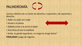 PALINDROMÍA
Lectura idéntica de un texto de derecha a izquierda y de izquierda a
derecha.
• Adán no cede con nada
• Amad a la dama
• Dábale arroz a la zorra el abad
• Ana lleva al oso la avellana
• Anita, la gorda lagartona, no traga la droga latina”
FINALIDAD: juego de ingenio.
 