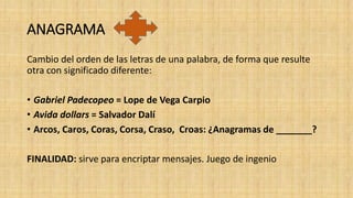 ANAGRAMA
Cambio del orden de las letras de una palabra, de forma que resulte
otra con significado diferente:
• Gabriel Padecopeo = Lope de Vega Carpio
• Avida dollars = Salvador Dalí
• Arcos, Caros, Coras, Corsa, Craso, Croas: ¿Anagramas de _______?
FINALIDAD: sirve para encriptar mensajes. Juego de ingenio
 