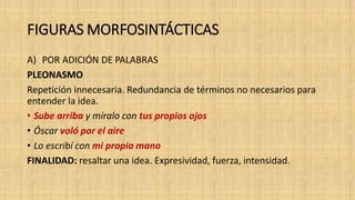 FIGURAS MORFOSINTÁCTICAS
A) POR ADICIÓN DE PALABRAS
PLEONASMO
Repetición innecesaria. Redundancia de términos no necesarios para
entender la idea.
• Sube arriba y míralo con tus propios ojos
• Óscar voló por el aire
• Lo escribí con mi propia mano
FINALIDAD: resaltar una idea. Expresividad, fuerza, intensidad.
 