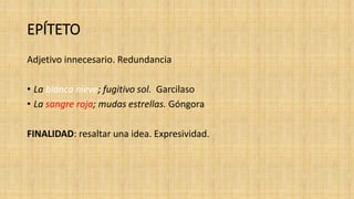 EPÍTETO
Adjetivo innecesario. Redundancia
• La blanca nieve; fugitivo sol. Garcilaso
• La sangre roja; mudas estrellas. Góngora
FINALIDAD: resaltar una idea. Expresividad.
 