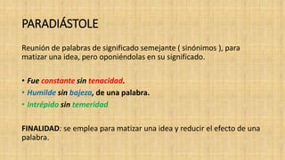 PARADIÁSTOLE
Reunión de palabras de significado semejante ( sinónimos ), para
matizar una idea, pero oponiéndolas en su significado.
• Fue constante sin tenacidad.
• Humilde sin bajeza, de una palabra.
• Intrépido sin temeridad
FINALIDAD: se emplea para matizar una idea y reducir el efecto de una
palabra.
 