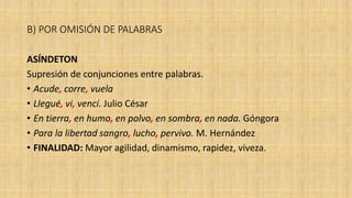 B) POR OMISIÓN DE PALABRAS
ASÍNDETON
Supresión de conjunciones entre palabras.
• Acude, corre, vuela
• Llegué, vi, vencí. Julio César
• En tierra, en humo, en polvo, en sombra, en nada. Góngora
• Para la libertad sangro, lucho, pervivo. M. Hernández
• FINALIDAD: Mayor agilidad, dinamismo, rapidez, viveza.
 
