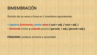 BIMEMBRACIÓN
División de un verso o frase en 2 miembros equivalentes
• Sepulcro fulminante, monte aleve ( sust + adj. / sust + adj. )
• Gimiendo tristes y volando graves ( gerund. + adj./ gerund.+adj.)
FINALIDAD: produce armonía y sonoridad.
 