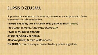 ELIPSIS O ZEUGMA
Supresión de elementos de la frase, sin alterar la comprensión. Estos
elementos se sobreentienden.
• tengo dos hijos, uno de cuatro años y otro de tres” ( años )
• lo bueno, si breve, / dos veces bueno (es)
• Que es mi dios la libertad,
mi ley, la fuerza y el viento.
Mi única patria, la mar. (Es)pronceda
FINALIDAD: ofrece energía, concentrador y poder sugestivo.
 