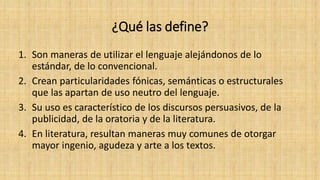 ¿Qué las define?
1. Son maneras de utilizar el lenguaje alejándonos de lo
estándar, de lo convencional.
2. Crean particularidades fónicas, semánticas o estructurales
que las apartan de uso neutro del lenguaje.
3. Su uso es característico de los discursos persuasivos, de la
publicidad, de la oratoria y de la literatura.
4. En literatura, resultan maneras muy comunes de otorgar
mayor ingenio, agudeza y arte a los textos.
 