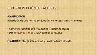 C) POR REPETICIÓN DE PALABRAS
POLISÍNDETON
Repetición de una misma conjunción, no necesaria estrictamente
• Comimos y fuimos allá, y jugamos y saltamos mucho
• Por él y con él y en él y sin él camina el mundo
FINALIDAD: otorga solemnidad y un ritmo lento al texto.
 