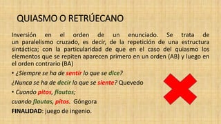 QUIASMO O RETRÚECANO
Inversión en el orden de un enunciado. Se trata de
un paralelismo cruzado, es decir, de la repetición de una estructura
sintáctica; con la particularidad de que en el caso del quiasmo los
elementos que se repiten aparecen primero en un orden (AB) y luego en
el orden contrario (BA)
• ¿Siempre se ha de sentir lo que se dice?
¿Nunca se ha de decir lo que se siente? Quevedo
• Cuando pitos, flautas;
cuando flautas, pitos. Góngora
FINALIDAD: juego de ingenio.
 