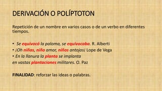 DERIVACIÓN O POLÍPTOTON
Repetición de un nombre en varios casos o de un verbo en diferentes
tiempos.
• Se equivocó la paloma, se equivocaba. R. Alberti
• ¡Oh niñas, niño amor, niños antojos¡ Lope de Vega
• En la llanura la planta se implanta
en vastas plantaciones militares. O. Paz
FINALIDAD: reforzar las ideas o palabras.
 