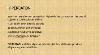HIPÉRBATON
Inversión en el orden gramatical lógico de las palabras en las que el
sujeto se suele colocar al final.
• Del salón en el ángulo oscuro,
de su dueño tal vez olvidada,
silenciosa y cubierta de polvo,
veíase el arpa G.A. Bécquer
FINALIDAD: enfatiza algunas palabras (sintaxis latina) y produce
elegancia y cierta belleza.
 