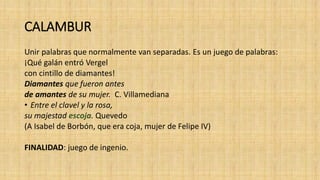 CALAMBUR
Unir palabras que normalmente van separadas. Es un juego de palabras:
¡Qué galán entró Vergel
con cintillo de diamantes!
Diamantes que fueron antes
de amantes de su mujer. C. Villamediana
• Entre el clavel y la rosa,
su majestad escoja. Quevedo
(A Isabel de Borbón, que era coja, mujer de Felipe IV)
FINALIDAD: juego de ingenio.
 