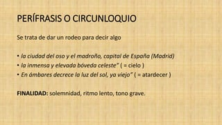 PERÍFRASIS O CIRCUNLOQUIO
Se trata de dar un rodeo para decir algo
• la ciudad del oso y el madroño, capital de España (Madrid)
• la inmensa y elevada bóveda celeste” ( = cielo )
• En ámbares decrece la luz del sol, ya viejo” ( = atardecer )
FINALIDAD: solemnidad, ritmo lento, tono grave.
 