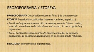 PROSOPOGRAFÍA Y ETOPEYA
PROSOPOGRAFÍA Descripción externa ( física ) de un personaje
ETOPEYA Descripción cualidades internas (carácter, espíritu…)
• Era Don Quijote un hombre alto de cuerpo, seco de físicos. rostro,
estirado y avellanado de miembros, entrecano, la nariz aguileña y
algo corva ...
• Era el Cardenal Cisneros varón de espíritu resuelto, de superior
capacidad, de corazón magnánimo y, en el mismo grado religioso.
FINALIDAD: acercamiento al personaje.
 