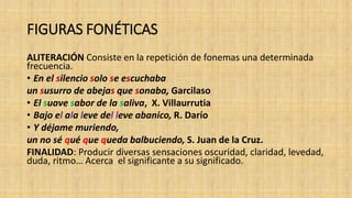FIGURAS FONÉTICAS
ALITERACIÓN Consiste en la repetición de fonemas una determinada
frecuencia.
• En el silencio solo se escuchaba
un susurro de abejas que sonaba, Garcilaso
• El suave sabor de la saliva, X. Villaurrutia
• Bajo el ala leve del leve abanico, R. Darío
• Y déjame muriendo,
un no sé qué que queda balbuciendo, S. Juan de la Cruz.
FINALIDAD: Producir diversas sensaciones oscuridad, claridad, levedad,
duda, ritmo… Acerca el significante a su significado.
 