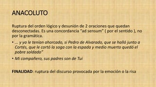 ANACOLUTO
Ruptura del orden lógico y desunión de 2 oraciones que quedan
desconectadas. Es una concordancia “ad sensum” ( por el sentido ), no
por la gramática.
• ... y ya le tenían ahorcado, si Pedro de Alvarado, que se halló junto a
Cortés, que le cortó la soga con la espada y medio muerto quedó el
pobre soldado”
• Mi compañero, sus padres son de Tui
FINALIDAD: ruptura del discurso provocada por la emoción o la risa
 