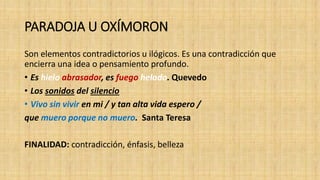 PARADOJA U OXÍMORON
Son elementos contradictorios u ilógicos. Es una contradicción que
encierra una idea o pensamiento profundo.
• Es hielo abrasador, es fuego helado. Quevedo
• Los sonidos del silencio
• Vivo sin vivir en mi / y tan alta vida espero /
que muero porque no muero. Santa Teresa
FINALIDAD: contradicción, énfasis, belleza
 