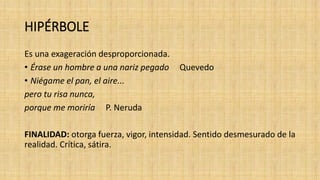HIPÉRBOLE
Es una exageración desproporcionada.
• Érase un hombre a una nariz pegado Quevedo
• Niégame el pan, el aire...
pero tu risa nunca,
porque me moriría P. Neruda
FINALIDAD: otorga fuerza, vigor, intensidad. Sentido desmesurado de la
realidad. Crítica, sátira.
 
