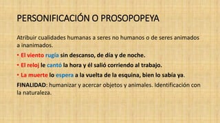 PERSONIFICACIÓN O PROSOPOPEYA
Atribuir cualidades humanas a seres no humanos o de seres animados
a inanimados.
• El viento rugía sin descanso, de día y de noche.
• El reloj le cantó la hora y él salió corriendo al trabajo.
• La muerte lo espera a la vuelta de la esquina, bien lo sabía ya.
FINALIDAD: humanizar y acercar objetos y animales. Identificación con
la naturaleza.
 
