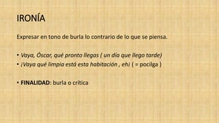 IRONÍA
Expresar en tono de burla lo contrario de lo que se piensa.
• Vaya, Óscar, qué pronto llegas ( un día que llego tarde)
• ¡Vaya qué limpia está esta habitación , eh¡ ( = pocilga )
• FINALIDAD: burla o crítica
 