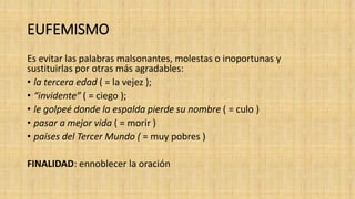 EUFEMISMO
Es evitar las palabras malsonantes, molestas o inoportunas y
sustituirlas por otras más agradables:
• la tercera edad ( = la vejez );
• “invidente” ( = ciego );
• le golpeé donde la espalda pierde su nombre ( = culo )
• pasar a mejor vida ( = morir )
• países del Tercer Mundo ( = muy pobres )
FINALIDAD: ennoblecer la oración
 