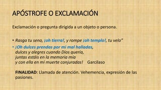 APÓSTROFE O EXCLAMACIÓN
Exclamación o pregunta dirigida a un objeto o persona.
• Rasga tu seno, ¡oh tierra!, y rompe ¡oh templo!, tu velo”
• ¡Oh dulces prendas por mi mal halladas,
dulces y alegres cuando Dios quería,
juntas estáis en la memoria mía
y con ella en mi muerte conjuradas! Garcilaso
FINALIDAD: Llamada de atención. Vehemencia, expresión de las
pasiones.
 