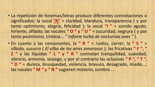 • La repetición de fonemas/letras produce diferentes connotaciones o
significados: la vocal “A” = claridad, blandura, transparencia ( y por
tanto optimismo, alegría, felicidad ); la vocal “I ” = sonido agudo,
hiriente, afilado; las vocales “ O “ y “ U “ = oscuridad, negrura ( y por
tanto pesimismo, tristeza... “ Infame turba de nocturnas aves “ ).
• En cuanto a las consonantes, la “ R “ = ruidos, correr; la “ S “ =
silbido, susurro ( El silbo de los aires amorosos ); las fricativas “ F “, “
Z “ y las líquidas “ L “ y “ R “ connotan tranquilidad, suavidad,
silencio, armonía, sosiego, y por el contrario las oclusivas “ P “, “ T “,
“ D “ = dureza, brusquedad, violencia, bravura, desagrado, miedo...;
las nasales “ M “ y “ N “ sugieren misterio, sombra ...
 