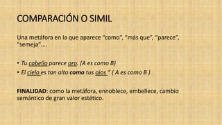 COMPARACIÓN O SIMIL
Una metáfora en la que aparece “como”, “más que”, “parece”,
“semeja”….
• Tu cabello parece oro. (A es como B)
• El cielo es tan alto como tus ojos “ ( A es como B )
FINALIDAD: como la metáfora, ennoblece, embellece, cambio
semántico de gran valor estético.
 