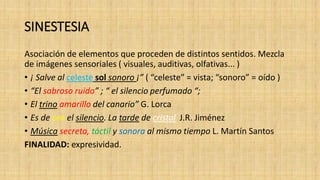 SINESTESIA
Asociación de elementos que proceden de distintos sentidos. Mezcla
de imágenes sensoriales ( visuales, auditivas, olfativas... )
• ¡ Salve al celeste sol sonoro ¡” ( “celeste” = vista; “sonoro” = oído )
• “El sabroso ruido” ; “ el silencio perfumado “;
• El trino amarillo del canario” G. Lorca
• Es de oro el silencio. La tarde de cristal J.R. Jiménez
• Música secreta, táctil y sonora al mismo tiempo L. Martín Santos
FINALIDAD: expresividad.
 