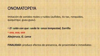 ONOMATOPEYA
Imitación de sonidos reales y ruidos (aullidos, tic-tac, ronquidos,
quiquiriquí, guau guau).
• El ruido con que rueda la ronca tempestad, Zorrilla
• uco, uco, uco
Abejaruco, G. Lorca
FINALIDAD: produce efectos de presencia, de proximidad e inmediatez.
 