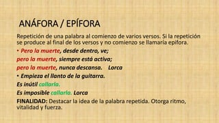 ANÁFORA / EPÍFORA
Repetición de una palabra al comienzo de varios versos. Si la repetición
se produce al final de los versos y no comienzo se llamaría epifora.
• Pero la muerte, desde dentro, ve;
pero la muerte, siempre está activa;
pero la muerte, nunca descansa. Lorca
• Empieza el llanto de la guitarra.
Es inútil callarla.
Es imposible callarla. Lorca
FINALIDAD: Destacar la idea de la palabra repetida. Otorga ritmo,
vitalidad y fuerza.
 