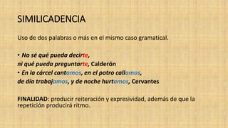 SIMILICADENCIA
Uso de dos palabras o más en el mismo caso gramatical.
• No sé qué pueda decirte,
ni qué pueda preguntarte, Calderón
• En la cárcel cantamos, en el potro callamos,
de día trabajamos, y de noche hurtamos, Cervantes
FINALIDAD: producir reiteración y expresividad, además de que la
repetición producirá ritmo.
 