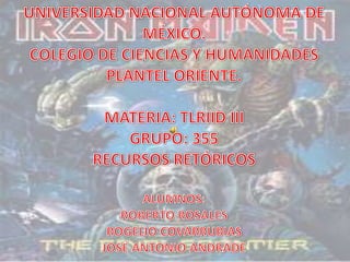 UNIVERSIDAD NACIONAL AUTÓNOMA DE  MÉXICO. COLEGIO DE CIENCIAS Y HUMANIDADES PLANTEL ORIENTE. MATERIA: TLRIID III GRUPO: 355 RECURSOS RETÓRICOS ALUMNOS: ROBERTO ROSALES ROGELIO COVARRUBIAS JOSÉ ANTONIO ANDRADE 