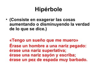 Hipérbole (Consiste en exagerar las cosas aumentando o disminuyendo la verdad de lo que se dice.) «Tengo un sueño que me muero» Érase un hombre a una nariz pegado: érase una nariz superlativa; érase una nariz sayón y escriba; érase un pez de espada muy barbado. 
