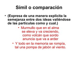 Símil o comparación (Expresa de una manera explícita la semejanza entre dos ideas valiéndose de las partículas como y cual.) Murmullo que en el alma  se eleva y va creciendo, como volcán que sordo anuncia que va a arder Y todo en la memoria se rompía, tal una pompa de jabón al viento. 