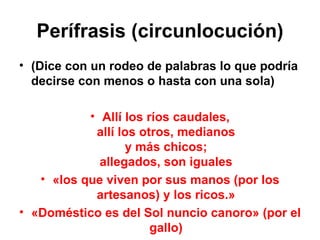 Perífrasis (circunlocución) (Dice con un rodeo de palabras lo que podría decirse con menos o hasta con una sola) Allí los ríos caudales, allí los otros, medianos y más chicos; allegados, son iguales «los que viven por sus manos (por los artesanos) y los ricos.» «Doméstico es del Sol nuncio canoro» (por el gallo) 