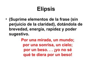 Elipsis (Suprime elementos de la frase (sin perjuicio de la claridad), dotándola de brevedad, energía, rapidez y poder sugestivo. Por una mirada, un mundo; por una sonrisa, un cielo; por un beso. . . ¡yo no sé qué te diera por un beso! 
