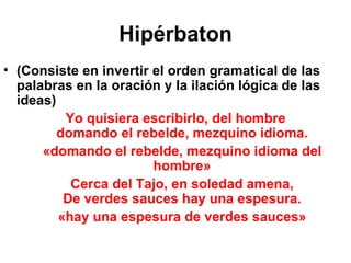 Hipérbaton (Consiste en invertir el orden gramatical de las palabras en la oración y la ilación lógica de las ideas) Yo quisiera escribirlo, del hombre domando el rebelde, mezquino idioma. «domando el rebelde, mezquino idioma del hombre» Cerca del Tajo, en soledad amena, De verdes sauces hay una espesura. «hay una espesura de verdes sauces» 